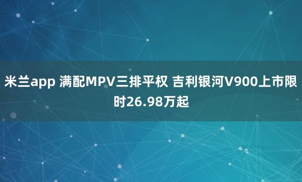 米兰app 满配MPV三排平权 吉利银河V900上市限时26.98万起