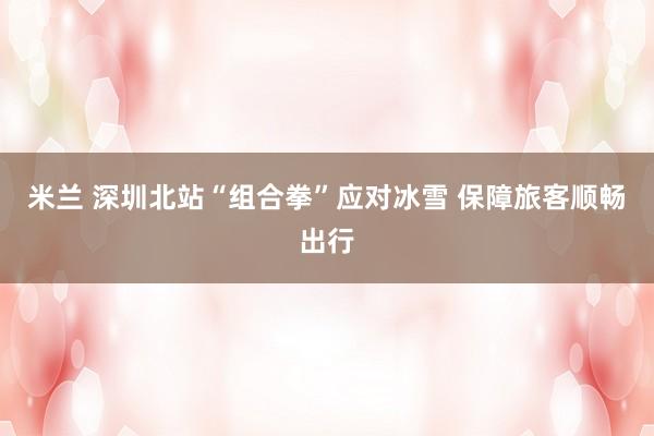 米兰 深圳北站“组合拳”应对冰雪 保障旅客顺畅出行