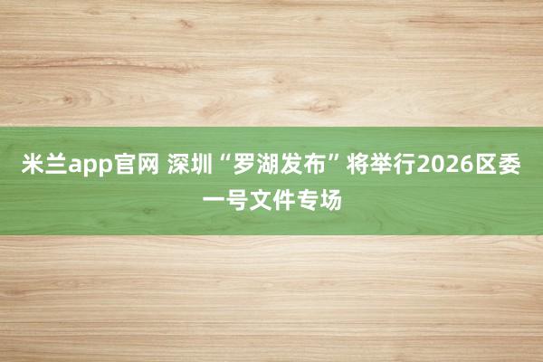 米兰app官网 深圳“罗湖发布”将举行2026区委一号文件专场