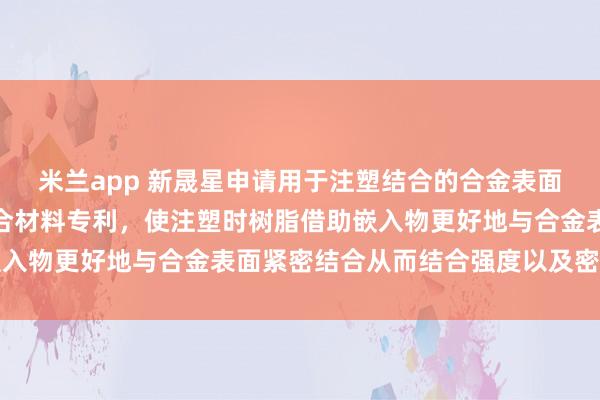 米兰app 新晟星申请用于注塑结合的合金表面纳米处理工艺及注塑复合材料专利，使注塑时树脂借助嵌入物更好地与合金表面紧密结合从而结合强度以及密封性能