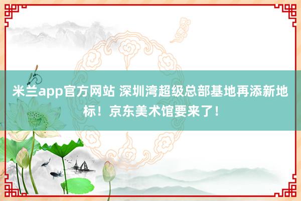 米兰app官方网站 深圳湾超级总部基地再添新地标！京东美术馆要来了！
