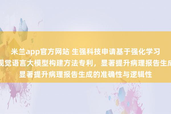 米兰app官方网站 生强科技申请基于强化学习的消化道病理诊断视觉语言大模型构建方法专利，显著提升病理报告生成的准确性与逻辑性