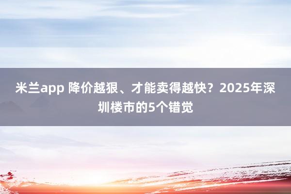 米兰app 降价越狠、才能卖得越快？2025年深圳楼市的5个错觉