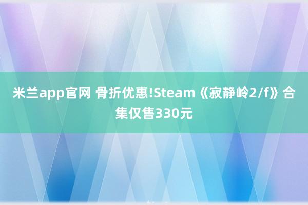 米兰app官网 骨折优惠!Steam《寂静岭2/f》合集仅售330元