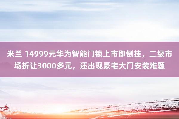 米兰 14999元华为智能门锁上市即倒挂，二级市场折让3000多元，还出现豪宅大门安装难题