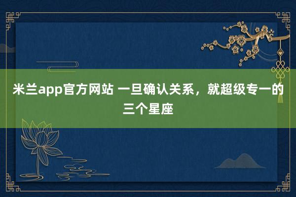 米兰app官方网站 一旦确认关系，就超级专一的三个星座