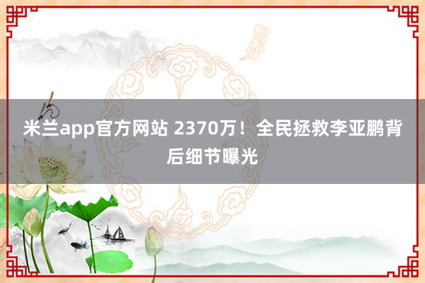 米兰app官方网站 2370万！全民拯救李亚鹏背后细节曝光