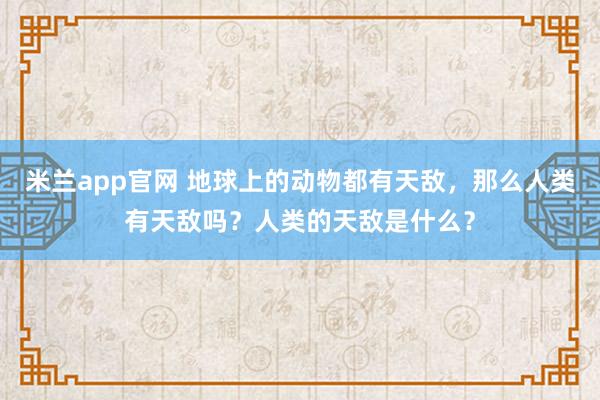 米兰app官网 地球上的动物都有天敌，那么人类有天敌吗？人类的天敌是什么？