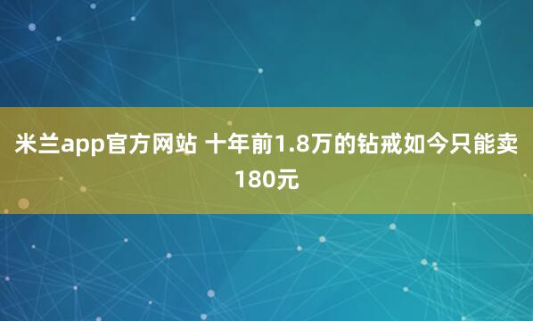 米兰app官方网站 十年前1.8万的钻戒如今只能卖180元