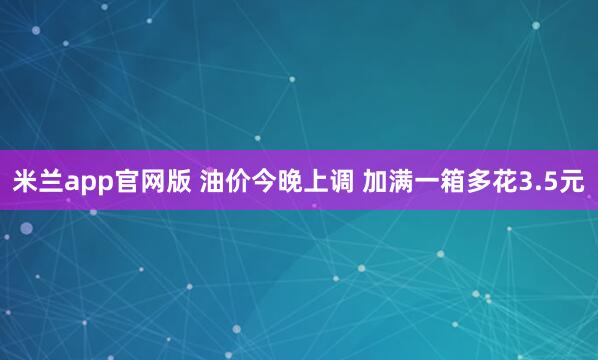 米兰app官网版 油价今晚上调 加满一箱多花3.5元
