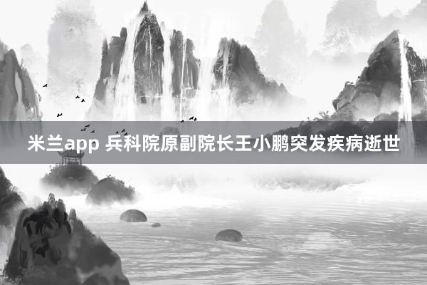 米兰app 兵科院原副院长王小鹏突发疾病逝世