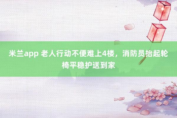 米兰app 老人行动不便难上4楼，消防员抬起轮椅平稳护送到家