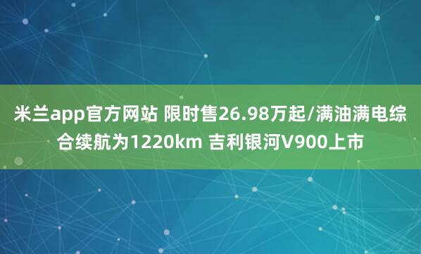 米兰app官方网站 限时售26.98万起/满油满电综合续航为1220km 吉利银河V900上市