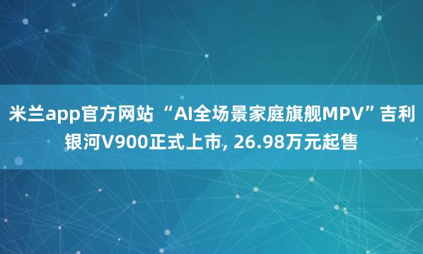 米兰app官方网站 “AI全场景家庭旗舰MPV”吉利银河V900正式上市, 26.98万元起售