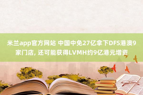 米兰app官方网站 中国中免27亿拿下DFS港澳9家门店, 还可能获得LVMH约9亿港元增资