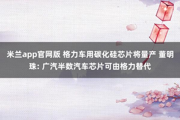米兰app官网版 格力车用碳化硅芯片将量产 董明珠: 广汽半数汽车芯片可由格力替代