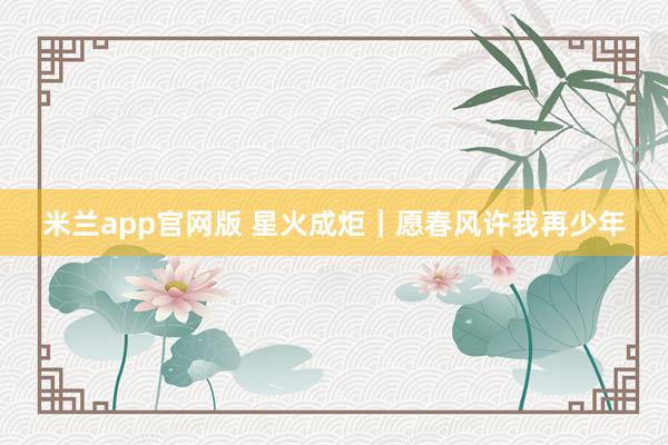 米兰app官网版 星火成炬｜愿春风许我再少年