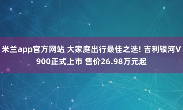 米兰app官方网站 大家庭出行最佳之选! 吉利银河V900正式上市 售价26.98万元起