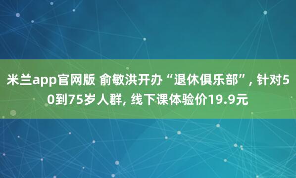 米兰app官网版 俞敏洪开办“退休俱乐部”, 针对50到75岁人群, 线下课体验价19.9元