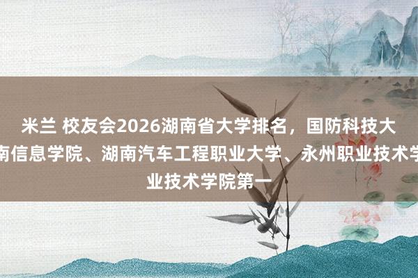 米兰 校友会2026湖南省大学排名，国防科技大学、湖南信息学院、湖南汽车工程职业大学、永州职业技术学院第一