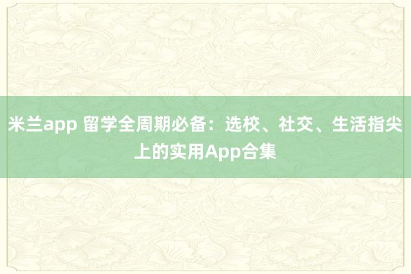 米兰app 留学全周期必备：选校、社交、生活指尖上的实用App合集