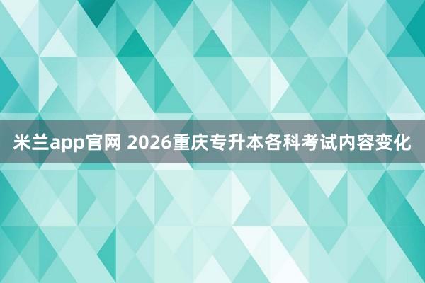 米兰app官网 2026重庆专升本各科考试内容变化