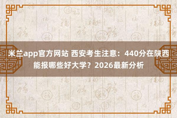 米兰app官方网站 西安考生注意：440分在陕西能报哪些好大学？2026最新分析