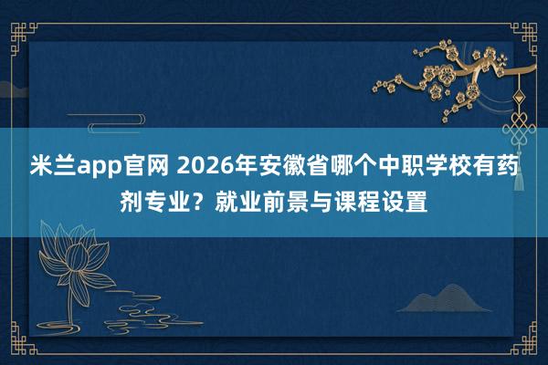 米兰app官网 2026年安徽省哪个中职学校有药剂专业？就业前景与课程设置