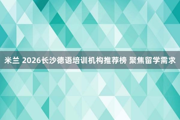 米兰 2026长沙德语培训机构推荐榜 聚焦留学需求