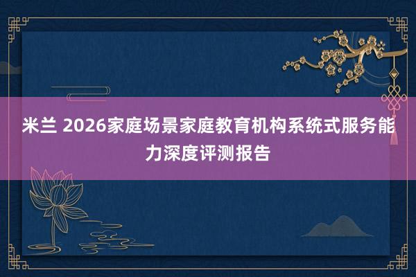 米兰 2026家庭场景家庭教育机构系统式服务能力深度评测报告