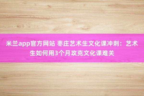米兰app官方网站 枣庄艺术生文化课冲刺：艺术生如何用3个月攻克文化课难关