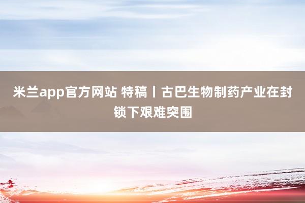 米兰app官方网站 特稿丨古巴生物制药产业在封锁下艰难突围