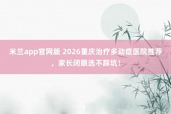 米兰app官网版 2026重庆治疗多动症医院推荐，家长闭眼选不踩坑！