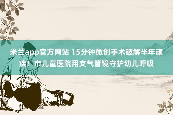 米兰app官方网站 15分钟微创手术破解半年顽疾！市儿童医院用支气管镜守护幼儿呼吸
