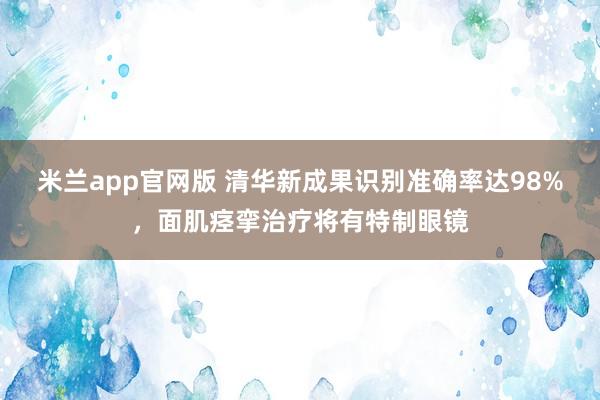 米兰app官网版 清华新成果识别准确率达98%，面肌痉挛治疗将有特制眼镜