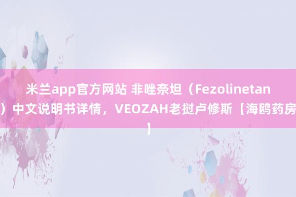 米兰app官方网站 非唑奈坦（Fezolinetant）中文说明书详情，VEOZAH老挝卢修斯【海鸥药房】