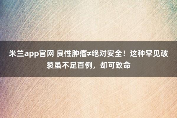 米兰app官网 良性肿瘤≠绝对安全！这种罕见破裂虽不足百例，却可致命