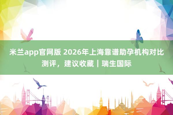 米兰app官网版 2026年上海靠谱助孕机构对比测评，建议收藏｜瑞生国际