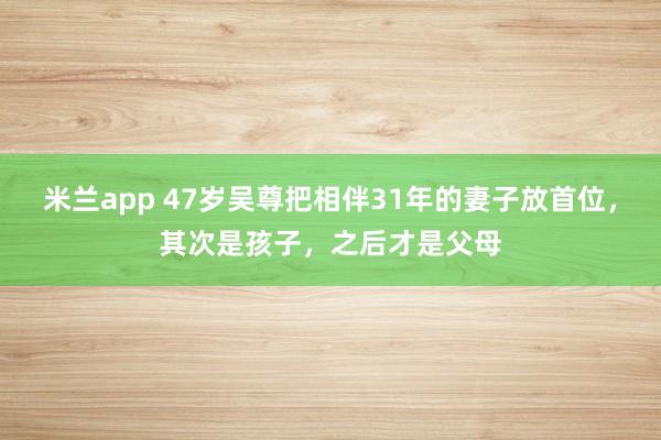 米兰app 47岁吴尊把相伴31年的妻子放首位，其次是孩子，之后才是父母