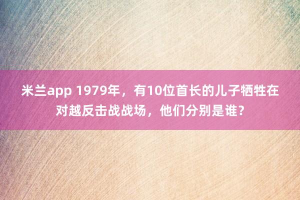 米兰app 1979年，有10位首长的儿子牺牲在对越反击战战场，他们分别是谁？