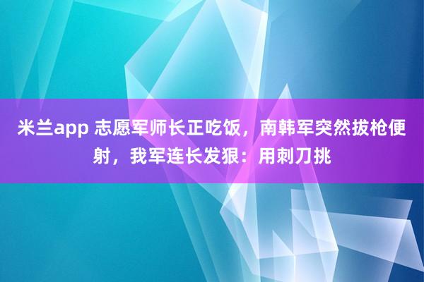 米兰app 志愿军师长正吃饭，南韩军突然拔枪便射，我军连长发狠：用刺刀挑