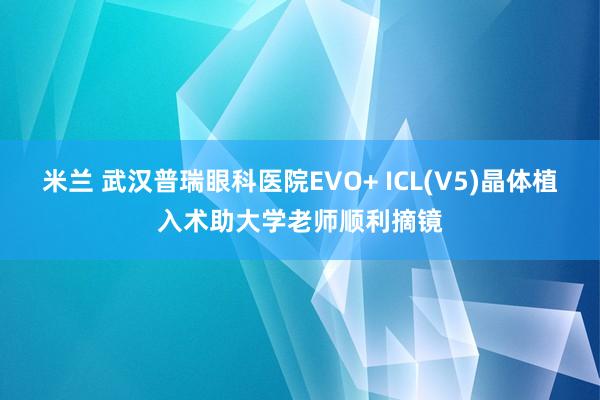 米兰 武汉普瑞眼科医院EVO+ ICL(V5)晶体植入术助大学老师顺利摘镜