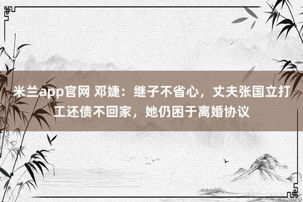 米兰app官网 邓婕：继子不省心，丈夫张国立打工还债不回家，她仍困于离婚协议