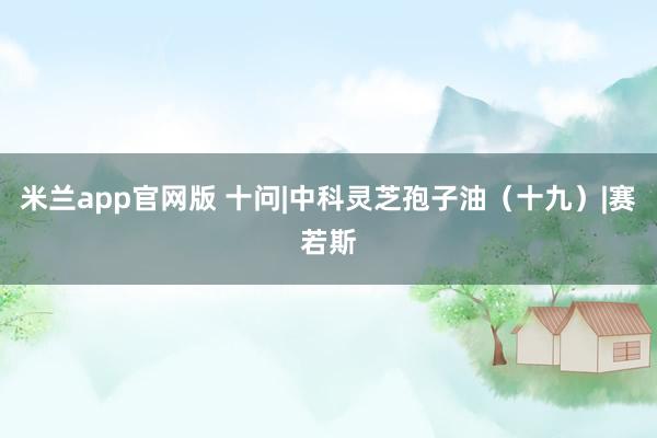 米兰app官网版 十问|中科灵芝孢子油(十九)|赛若斯