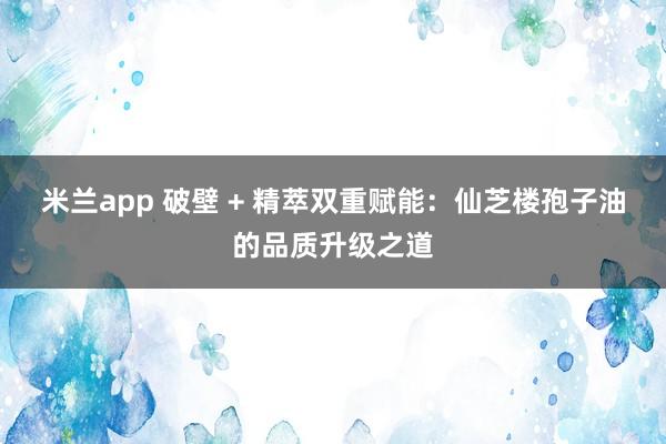 米兰app 破壁 + 精萃双重赋能：仙芝楼孢子油的品质升级之道