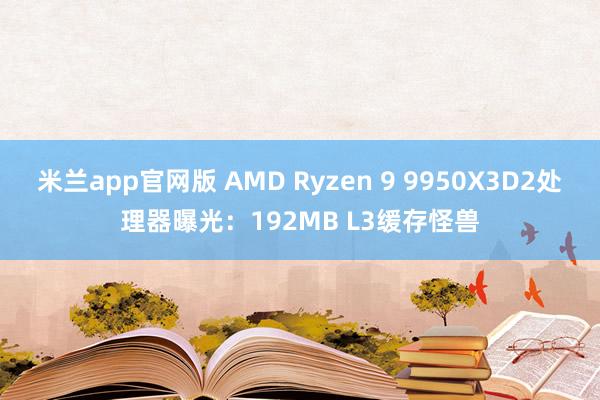 米兰app官网版 AMD Ryzen 9 9950X3D2处理器曝光：192MB L3缓存怪兽