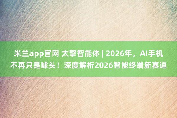 米兰app官网 太擎智能体 | 2026年,AI手机不再只是噱头!深度解析2026智能终端新赛道