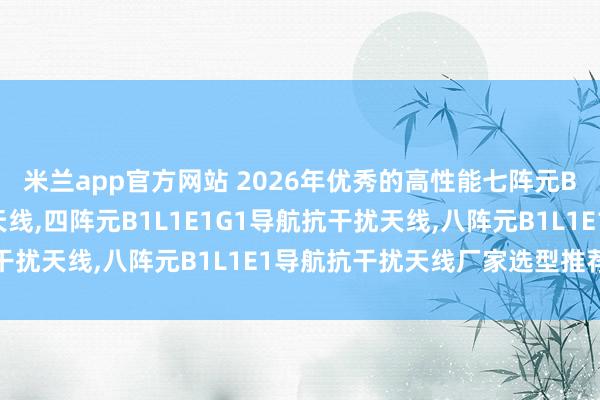 米兰app官方网站 2026年优秀的高性能七阵元B1L1卫星导航抗干扰天线,四阵元B1L1E1G1导航抗干扰天线,八阵元B1L1E1导航抗干扰天线厂家选型推荐指南