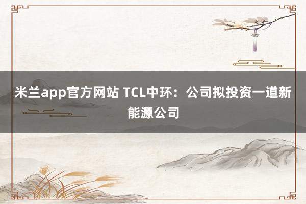 米兰app官方网站 TCL中环：公司拟投资一道新能源公司