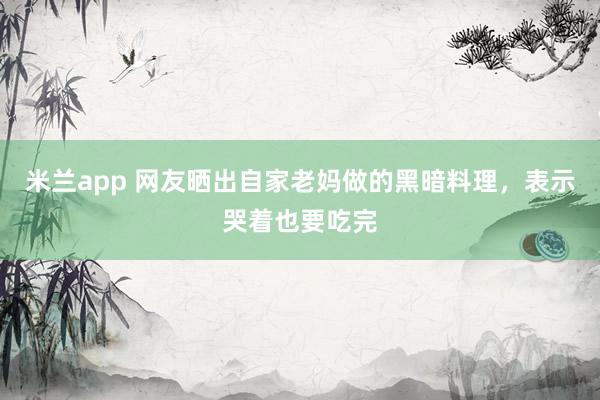 米兰app 网友晒出自家老妈做的黑暗料理，表示哭着也要吃完